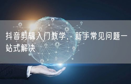 抖音剪辑入门教学，新手常见问题一站式解决