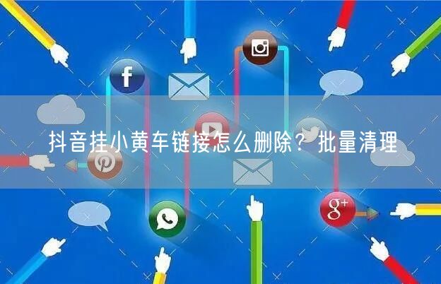 抖音挂小黄车链接怎么删除？批量清理