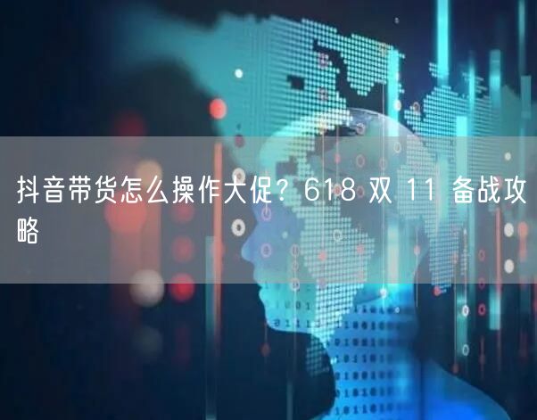 抖音带货怎么操作大促?618 双 11 备战攻略