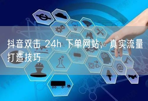 抖音双击 24h 下单网站,真实流量打造技巧