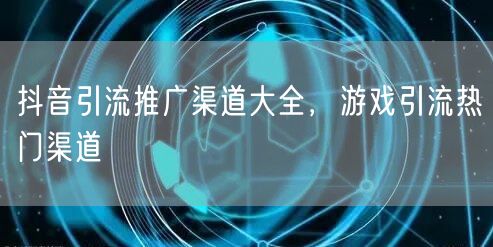 抖音引流推广渠道大全，游戏引流热门渠道