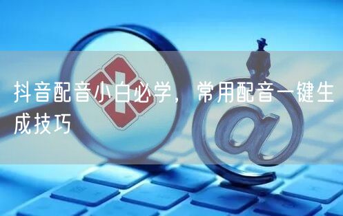 抖音配音小白必学，常用配音一键生成技巧
