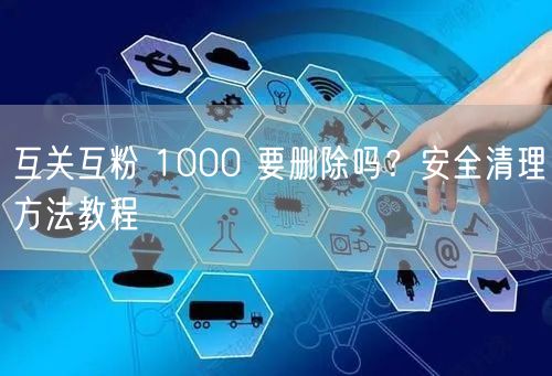 互关互粉 1000 要删除吗？安全清理方法教程