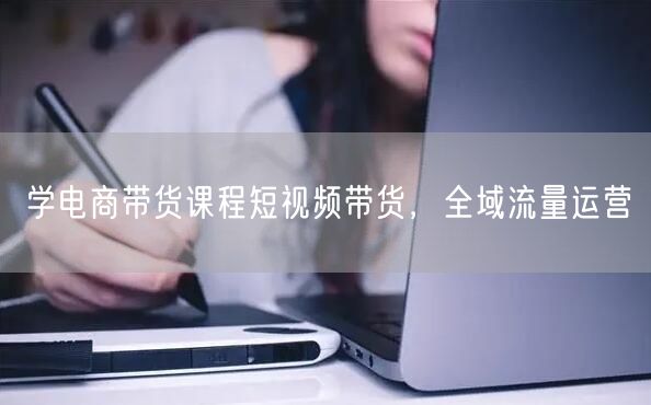 学电商带货课程短视频带货，全域流量运营