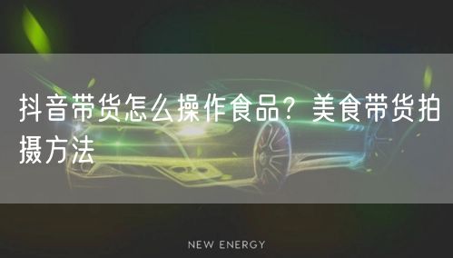 抖音带货怎么操作食品？美食带货拍摄方法