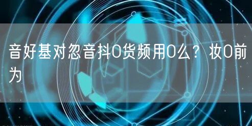 音好基对忽音抖0货频用0么？妆0前为