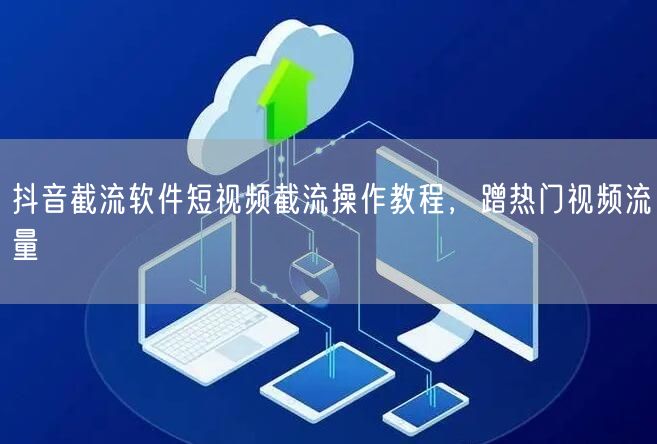 抖音截流软件短视频截流操作教程，蹭热门视频流量