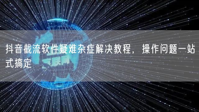 抖音截流软件疑难杂症解决教程，操作问题一站式搞定