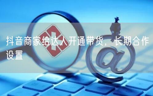 抖音商家给达人开通带货，长期合作设置