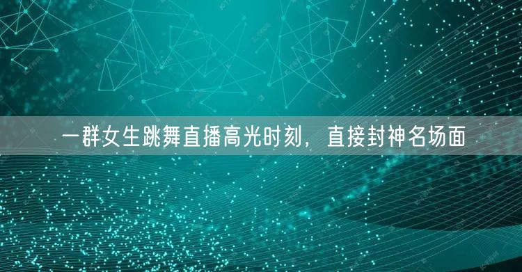 一群女生跳舞直播高光时刻，直接封神名场面