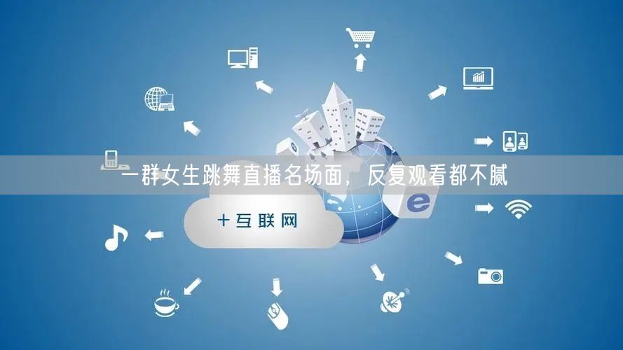 一群女生跳舞直播名场面，反复观看都不腻