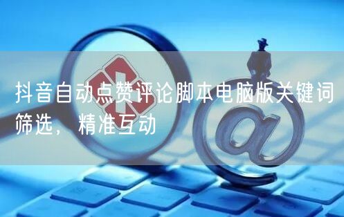 抖音自动点赞评论脚本电脑版关键词筛选，精准互动