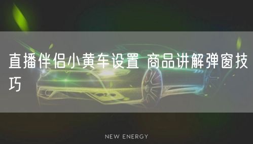 直播伴侣小黄车设置 商品讲解弹窗技巧