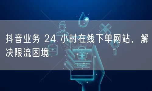 抖音业务 24 小时在线下单网站，解决限流困境