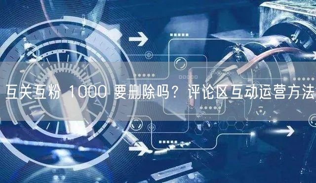 互关互粉 1000 要删除吗？评论区互动运营方法