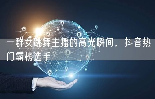 一群女跳舞主播的高光瞬间，抖音热门霸榜选手