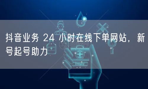 抖音业务 24 小时在线下单网站，新号起号助力