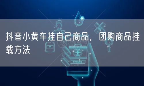 抖音小黄车挂自己商品，团购商品挂载方法