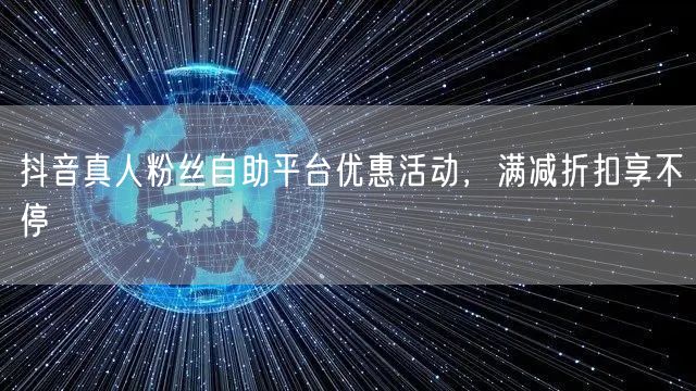抖音真人粉丝自助平台优惠活动，满减折扣享不停
