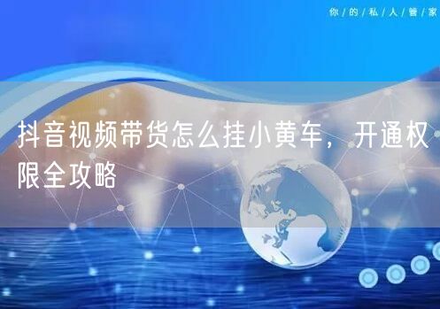 抖音视频带货怎么挂小黄车，开通权限全攻略