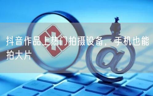 抖音作品上热门拍摄设备，手机也能拍大片