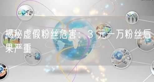 揭秘虚假粉丝危害：3 元一万粉丝后果严重