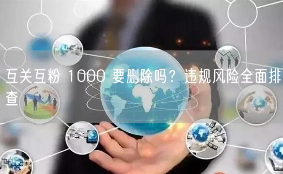 互关互粉 1000 要删除吗？违规风险全面排查