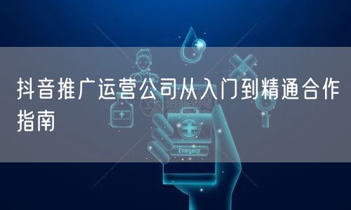 抖音推广运营公司从入门到精通合作指南