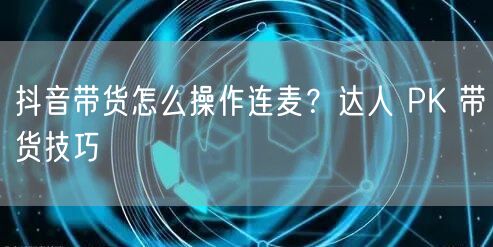 抖音带货怎么操作连麦？达人 PK 带货技巧