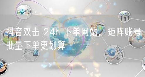 抖音双击 24h 下单网站，矩阵账号批量下单更划算