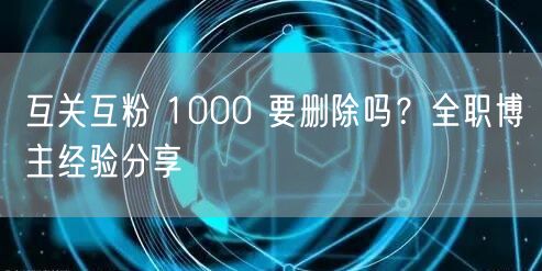 互关互粉 1000 要删除吗？全职博主经验分享
