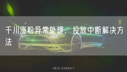 千川涨粉异常处理，投放中断解决方法