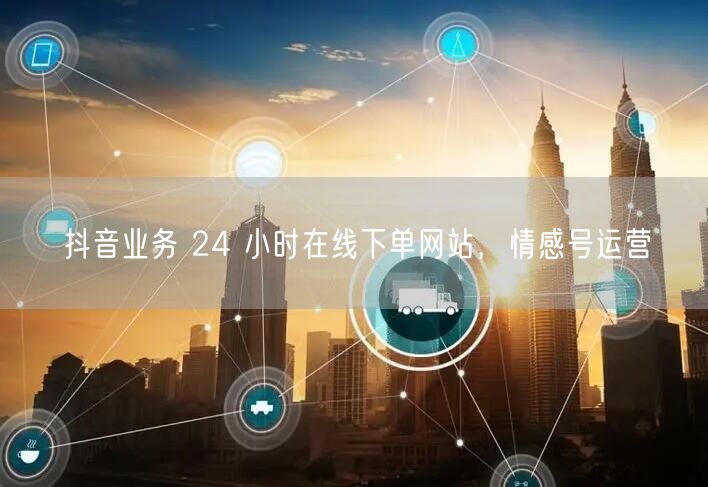 抖音业务 24 小时在线下单网站，情感号运营