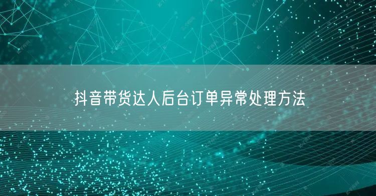 抖音带货达人后台订单异常处理方法