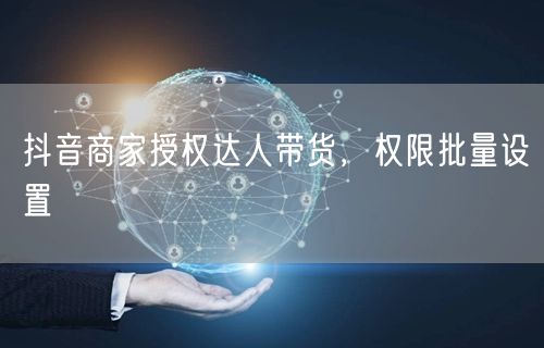 抖音商家授权达人带货，权限批量设置