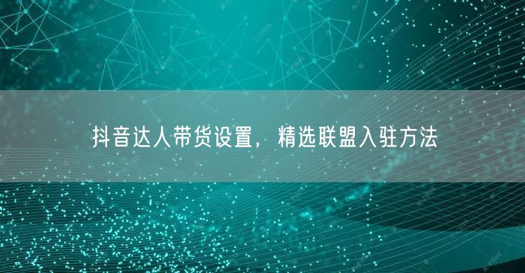 抖音达人带货设置，精选联盟入驻方法