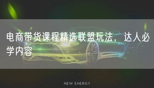 电商带货课程精选联盟玩法，达人必学内容