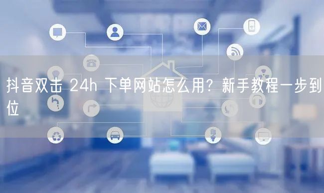 抖音双击 24h 下单网站怎么用？新手教程一步到位