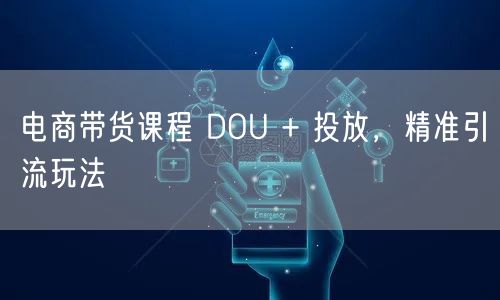 电商带货课程 DOU + 投放，精准引流玩法