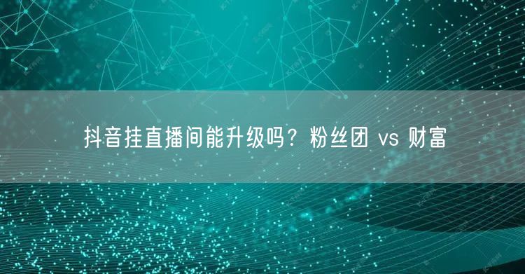 抖音挂直播间能升级吗？粉丝团 vs 财富