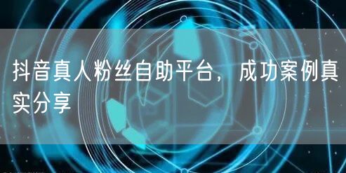 抖音真人粉丝自助平台，成功案例真实分享
