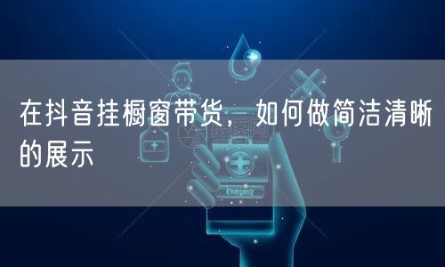 在抖音挂橱窗带货，如何做简洁清晰的展示