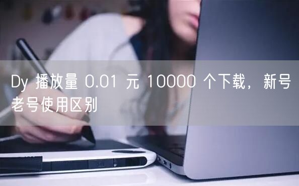 Dy 播放量 0.01 元 10000 个下载，新号老号使用