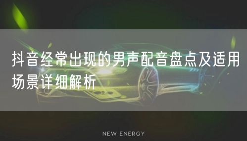 抖音经常出现的男声配音盘点及适用场景详细解析