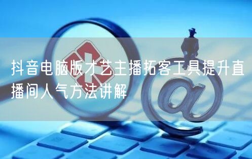 抖音电脑版才艺主播拓客工具提升直播间人气方法讲解