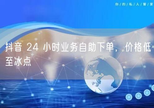 抖音 24 小时业务自助下单，价格低至冰点