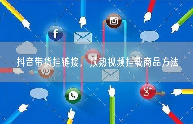 抖音带货挂链接，预热视频挂载商品方法