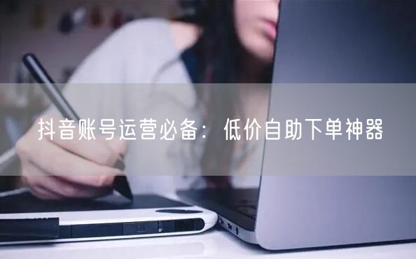 抖音账号运营必备：低价自助下单神器
