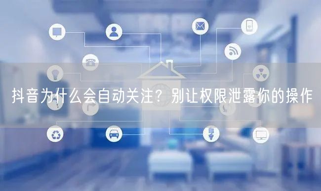 抖音为什么会自动关注？别让权限泄露你的操作