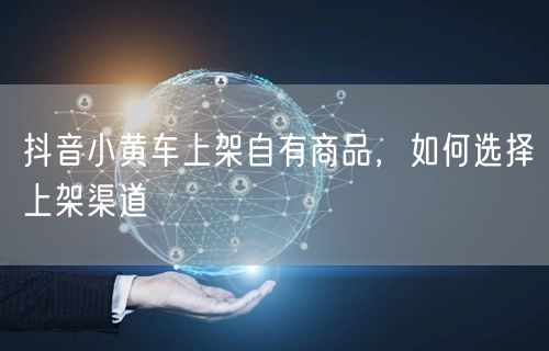 抖音小黄车上架自有商品，如何选择上架渠道